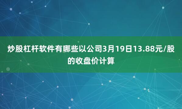 炒股杠杆软件有哪些以公司3月19日13.88元/股的收盘价计算