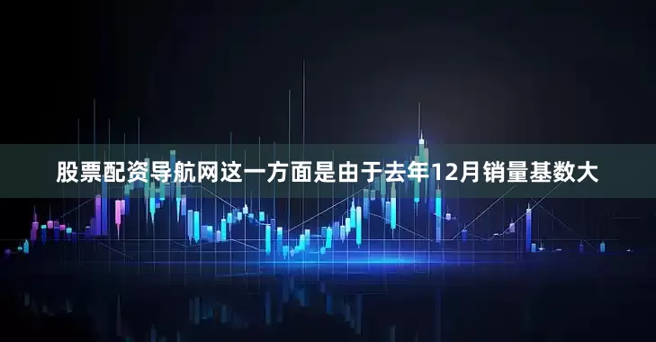 股票配资导航网这一方面是由于去年12月销量基数大