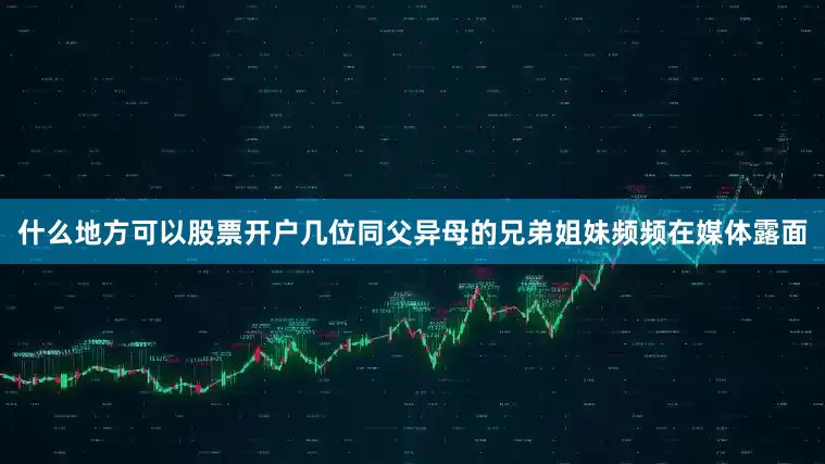什么地方可以股票开户几位同父异母的兄弟姐妹频频在媒体露面