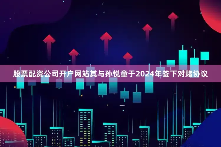 股票配资公司开户网站其与孙悦童于2024年签下对赌协议