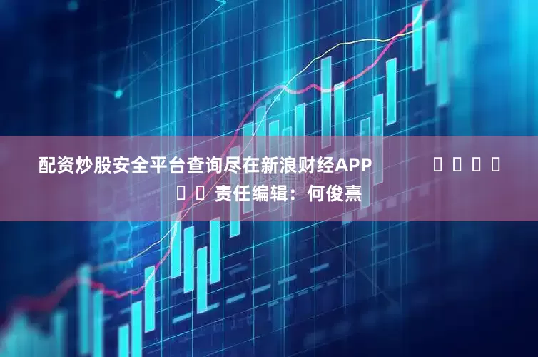 配资炒股安全平台查询尽在新浪财经APP            						责任编辑：何俊熹