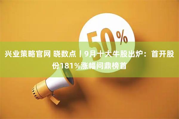 兴业策略官网 晓数点丨9月十大牛股出炉：首开股份181%涨幅问鼎榜首