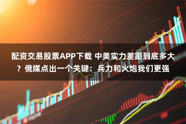 配资交易股票APP下载 中美实力差距到底多大？俄媒点出一个关键：兵力和火炮我们更强
