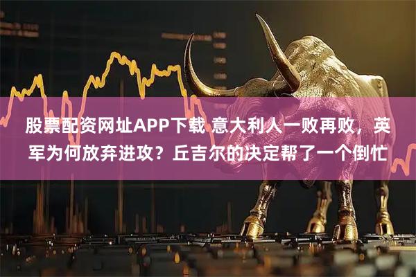 股票配资网址APP下载 意大利人一败再败，英军为何放弃进攻？丘吉尔的决定帮了一个倒忙