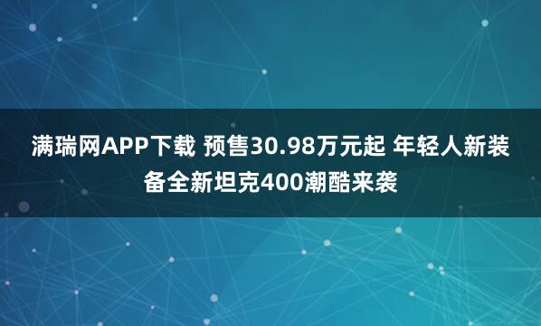 满瑞网APP下载 预售30.98万元起 年轻人新装备全新坦克400潮酷来袭