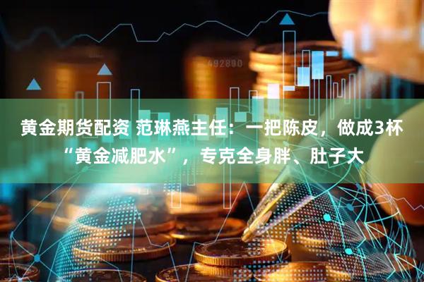 黄金期货配资 范琳燕主任：一把陈皮，做成3杯“黄金减肥水”，专克全身胖、肚子大