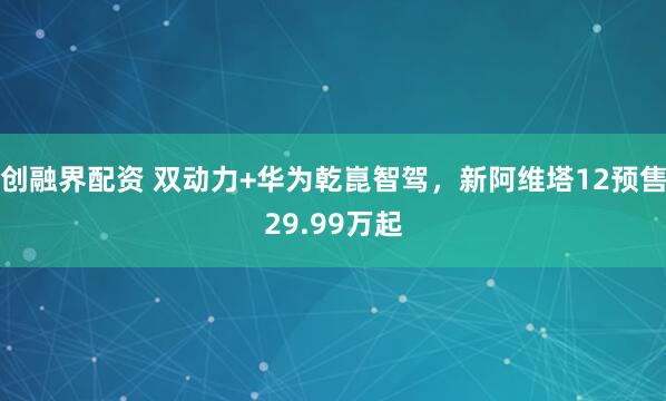 创融界配资 双动力+华为乾崑智驾，新阿维塔12预售29.99万起
