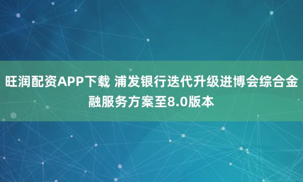 旺润配资APP下载 浦发银行迭代升级进博会综合金融服务方案至8.0版本