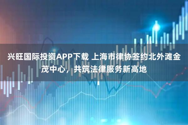 兴旺国际投资APP下载 上海市律协签约北外滩金茂中心，共筑法律服务新高地