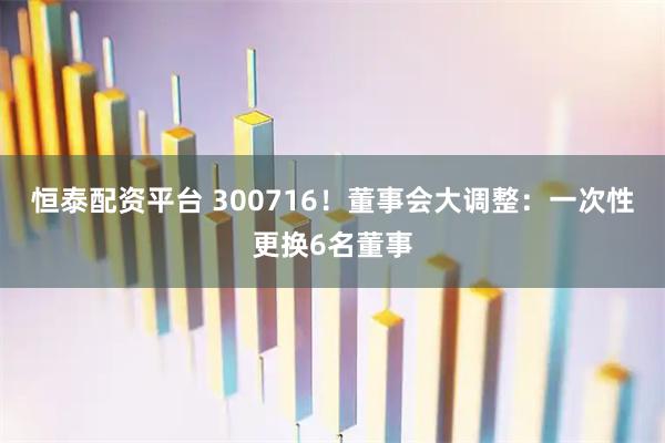 恒泰配资平台 300716！董事会大调整：一次性更换6名董事