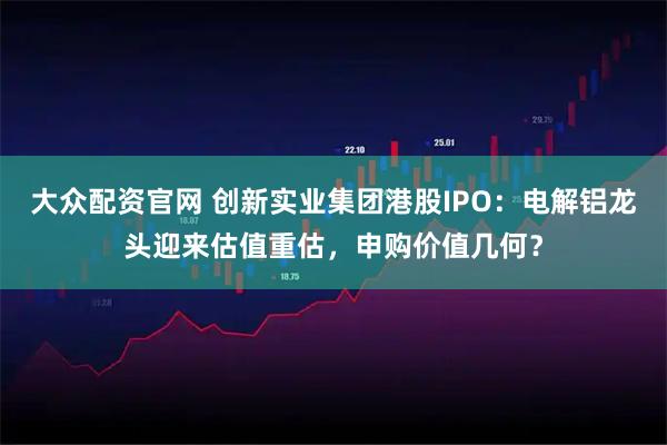 大众配资官网 创新实业集团港股IPO：电解铝龙头迎来估值重估，申购价值几何？