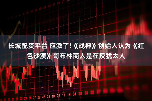 长城配资平台 应激了!《战神》创始人认为《红色沙漠》哥布林商人是在反犹太人