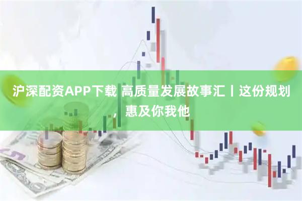 沪深配资APP下载 高质量发展故事汇丨这份规划，惠及你我他