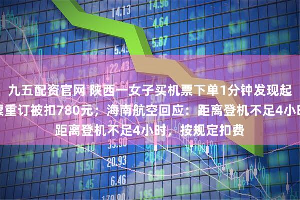 九五配资官网 陕西一女子买机票下单1分钟发现起始地搞反，退票重订被扣780元；海南航空回应：距离登机不足4小时，按规定扣费