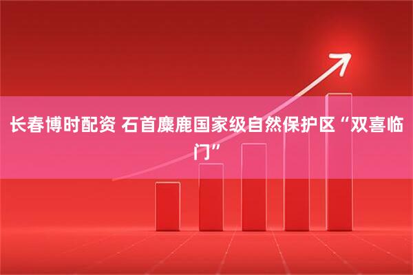 长春博时配资 石首麋鹿国家级自然保护区“双喜临门”