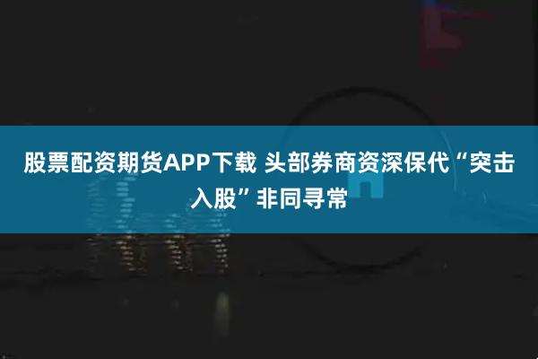股票配资期货APP下载 头部券商资深保代“突击入股”非同寻常