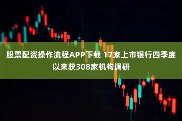 股票配资操作流程APP下载 17家上市银行四季度以来获308家机构调研