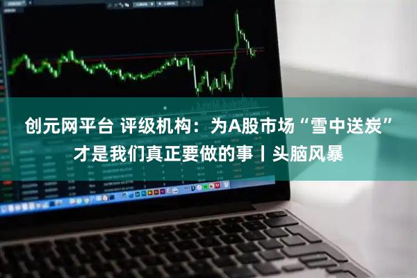 创元网平台 评级机构：为A股市场“雪中送炭”才是我们真正要做的事丨头脑风暴