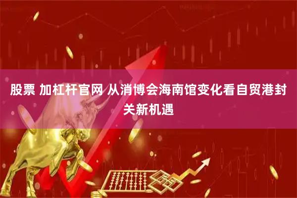 股票 加杠杆官网 从消博会海南馆变化看自贸港封关新机遇