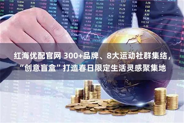 红海优配官网 300+品牌、8大运动社群集结，“创意盲盒”打造春日限定生活灵感聚集地
