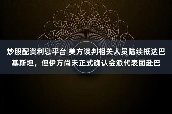 炒股配资利息平台 美方谈判相关人员陆续抵达巴基斯坦，但伊方尚未正式确认会派代表团赴巴
