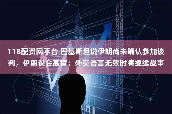 118配资网平台 巴基斯坦说伊朗尚未确认参加谈判，伊朗议会高官：外交语言无效时将继续战事