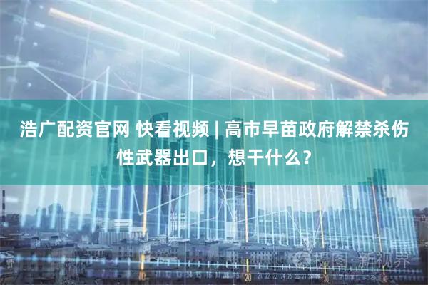 浩广配资官网 快看视频 | 高市早苗政府解禁杀伤性武器出口，想干什么？