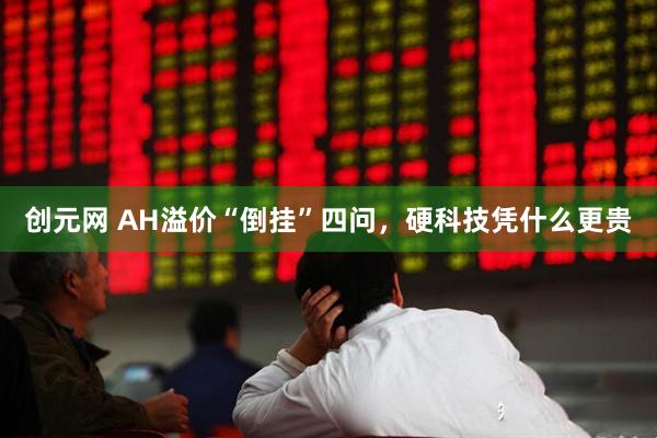 创元网 AH溢价“倒挂”四问，硬科技凭什么更贵