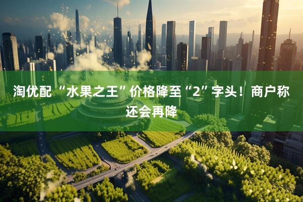 淘优配 “水果之王”价格降至“2”字头！商户称还会再降