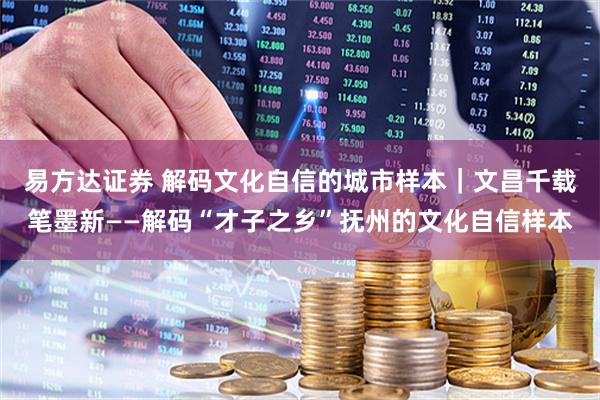 易方达证券 解码文化自信的城市样本｜文昌千载笔墨新——解码“才子之乡”抚州的文化自信样本