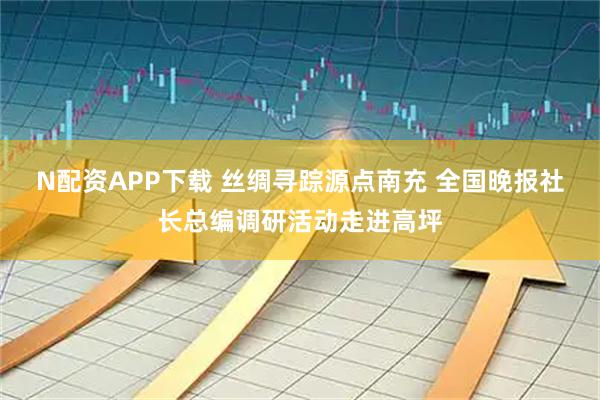 N配资APP下载 丝绸寻踪源点南充 全国晚报社长总编调研活动走进高坪