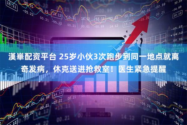 漢崋配资平台 25岁小伙3次跑步到同一地点就离奇发病，休克送进抢救室！医生紧急提醒