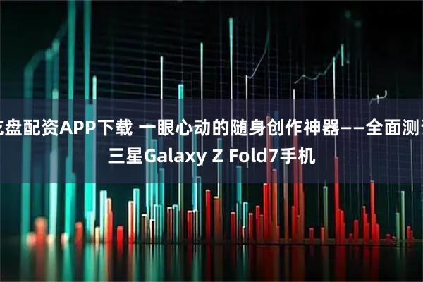 乾盘配资APP下载 一眼心动的随身创作神器——全面测评三星Galaxy Z Fold7手机