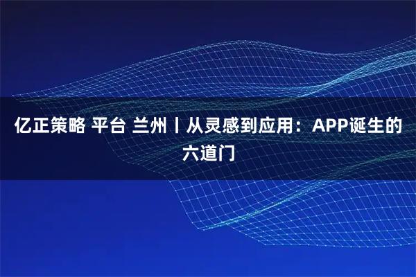 亿正策略 平台 兰州丨从灵感到应用：APP诞生的六道门