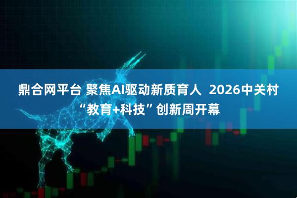 鼎合网平台 聚焦AI驱动新质育人  2026中关村“教育+科技”创新周开幕