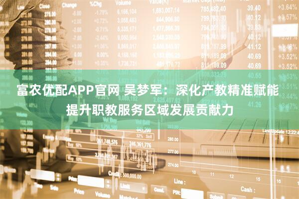 富农优配APP官网 吴梦军：深化产教精准赋能 提升职教服务区域发展贡献力
